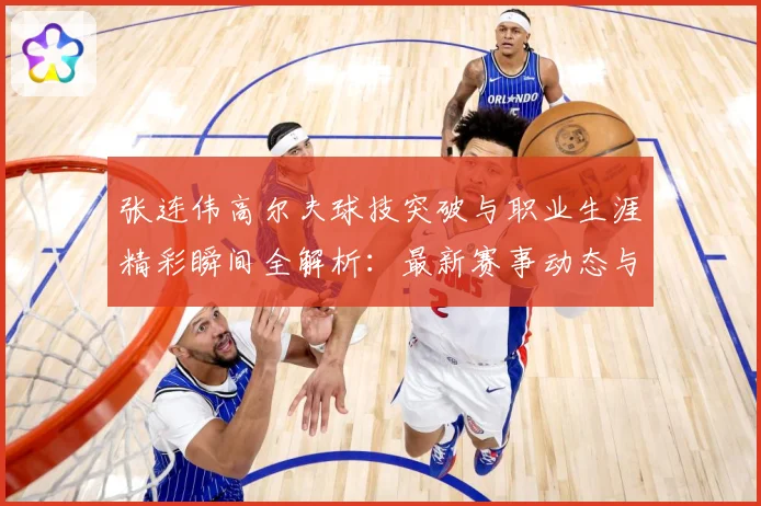 张连伟高尔夫球技突破与职业生涯精彩瞬间全解析：最新赛事动态与深度分析