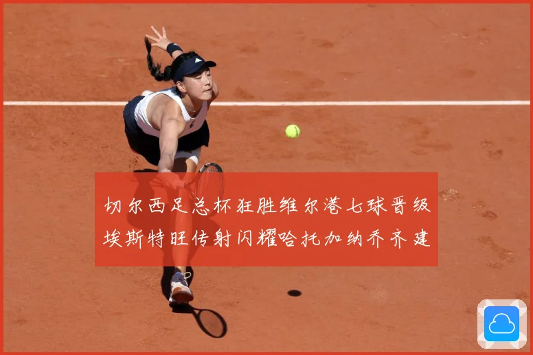 切尔西足总杯狂胜维尔港七球晋级埃斯特旺传射闪耀哈托加纳乔齐建专题观察：最新赛事动态与深度分析