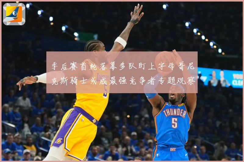 季后赛首轮落幕多队盯上字母哥尼克斯骑士或成最强竞争者专题观察：最新赛事动态与深度分析