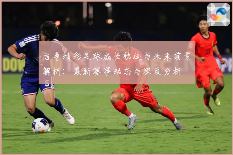 吉鲁精彩足球成长轨迹与未来前景解析：最新赛事动态与深度分析