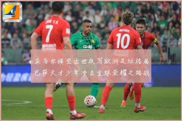 亚马尔横空出世改写欧洲足坛格局巴萨天才少年冲击金球荣耀之路战术观察：最新赛事动态与深度分析