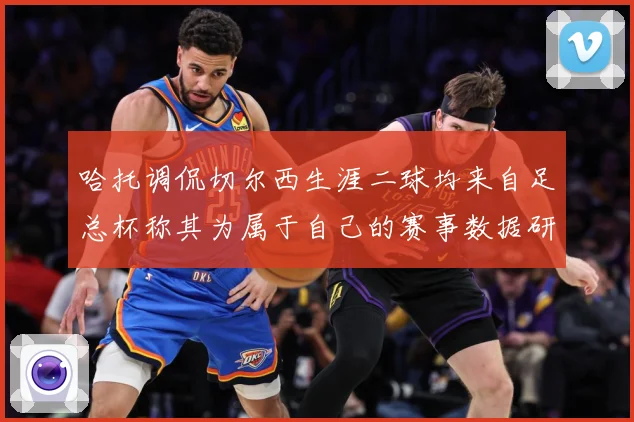 哈托调侃切尔西生涯二球均来自足总杯称其为属于自己的赛事数据研判：最新赛事动态与深度分析