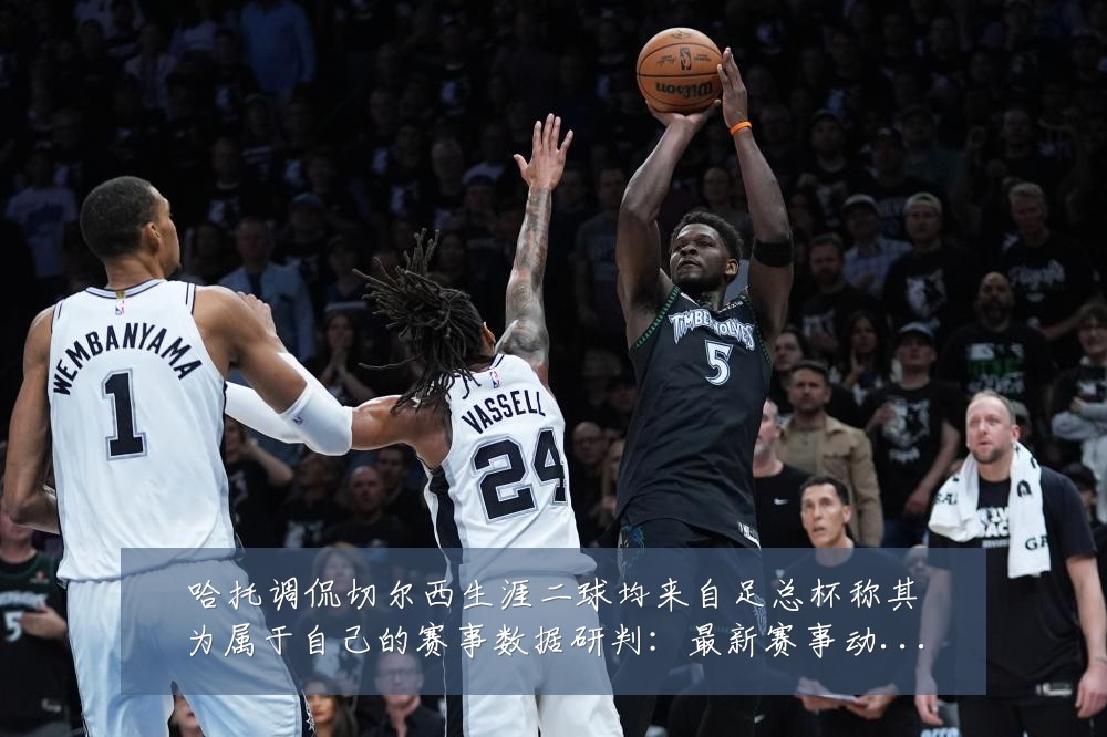 哈托调侃切尔西生涯二球均来自足总杯称其为属于自己的赛事数据研判:最新赛事动态与深度分析