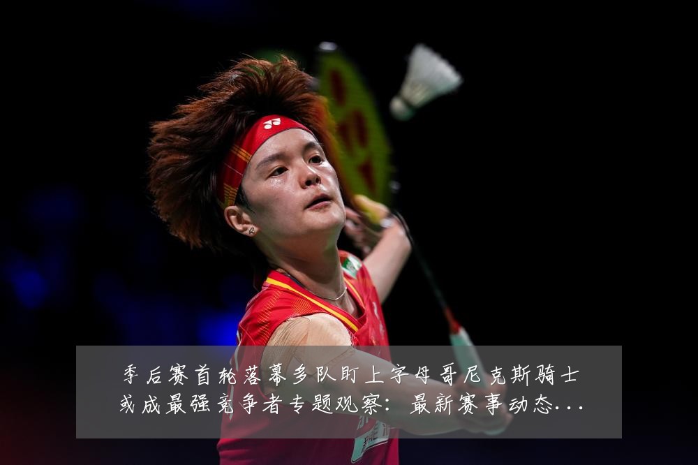季后赛首轮落幕多队盯上字母哥尼克斯骑士或成最强竞争者专题观察:最新赛事动态与深度分析