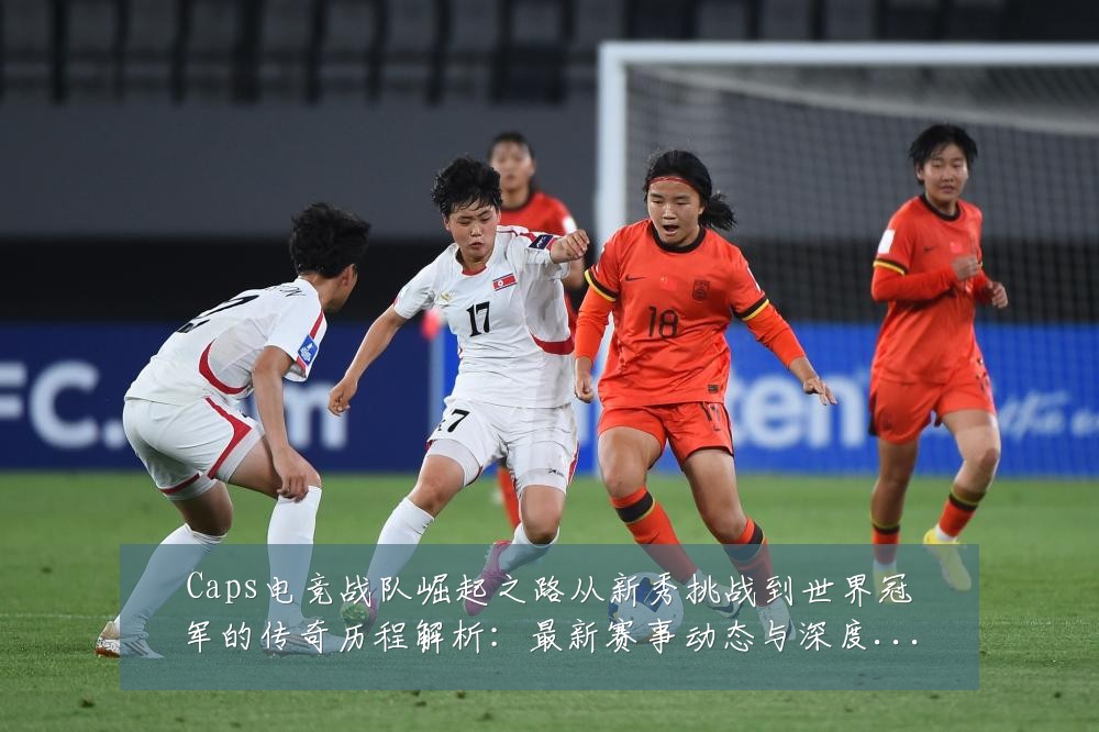 Caps电竞战队崛起之路从新秀挑战到世界冠军的传奇历程解析:最新赛事动态与深度分析